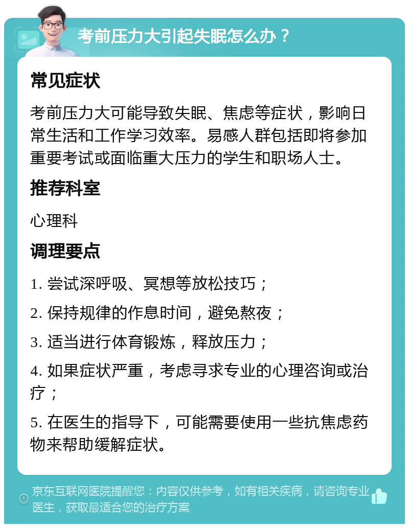 考前压力大引起失眠怎么办？ 常见症状 考前压力大可能导致失眠、焦虑等症状，影响日常生活和工作学习效率。易感人群包括即将参加重要考试或面临重大压力的学生和职场人士。 推荐科室 心理科 调理要点 1. 尝试深呼吸、冥想等放松技巧； 2. 保持规律的作息时间，避免熬夜； 3. 适当进行体育锻炼，释放压力； 4. 如果症状严重，考虑寻求专业的心理咨询或治疗； 5. 在医生的指导下，可能需要使用一些抗焦虑药物来帮助缓解症状。