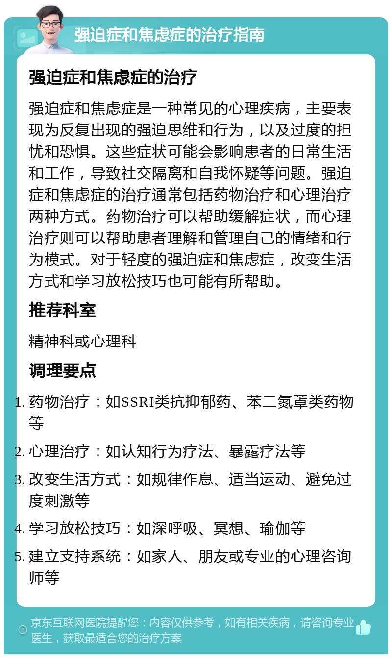 强迫症和焦虑症的治疗指南 强迫症和焦虑症的治疗 强迫症和焦虑症是一种常见的心理疾病，主要表现为反复出现的强迫思维和行为，以及过度的担忧和恐惧。这些症状可能会影响患者的日常生活和工作，导致社交隔离和自我怀疑等问题。强迫症和焦虑症的治疗通常包括药物治疗和心理治疗两种方式。药物治疗可以帮助缓解症状，而心理治疗则可以帮助患者理解和管理自己的情绪和行为模式。对于轻度的强迫症和焦虑症，改变生活方式和学习放松技巧也可能有所帮助。 推荐科室 精神科或心理科 调理要点 药物治疗：如SSRI类抗抑郁药、苯二氮䓬类药物等 心理治疗：如认知行为疗法、暴露疗法等 改变生活方式：如规律作息、适当运动、避免过度刺激等 学习放松技巧：如深呼吸、冥想、瑜伽等 建立支持系统：如家人、朋友或专业的心理咨询师等