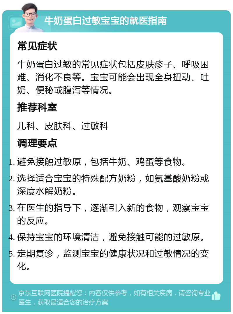 牛奶蛋白过敏宝宝的就医指南 常见症状 牛奶蛋白过敏的常见症状包括皮肤疹子、呼吸困难、消化不良等。宝宝可能会出现全身扭动、吐奶、便秘或腹泻等情况。 推荐科室 儿科、皮肤科、过敏科 调理要点 避免接触过敏原，包括牛奶、鸡蛋等食物。 选择适合宝宝的特殊配方奶粉，如氨基酸奶粉或深度水解奶粉。 在医生的指导下，逐渐引入新的食物，观察宝宝的反应。 保持宝宝的环境清洁，避免接触可能的过敏原。 定期复诊，监测宝宝的健康状况和过敏情况的变化。