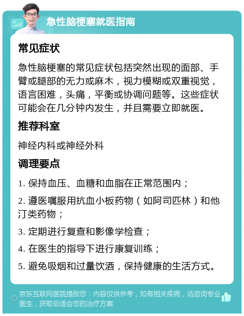 急性脑梗塞就医指南 常见症状 急性脑梗塞的常见症状包括突然出现的面部、手臂或腿部的无力或麻木，视力模糊或双重视觉，语言困难，头痛，平衡或协调问题等。这些症状可能会在几分钟内发生，并且需要立即就医。 推荐科室 神经内科或神经外科 调理要点 1. 保持血压、血糖和血脂在正常范围内； 2. 遵医嘱服用抗血小板药物（如阿司匹林）和他汀类药物； 3. 定期进行复查和影像学检查； 4. 在医生的指导下进行康复训练； 5. 避免吸烟和过量饮酒，保持健康的生活方式。