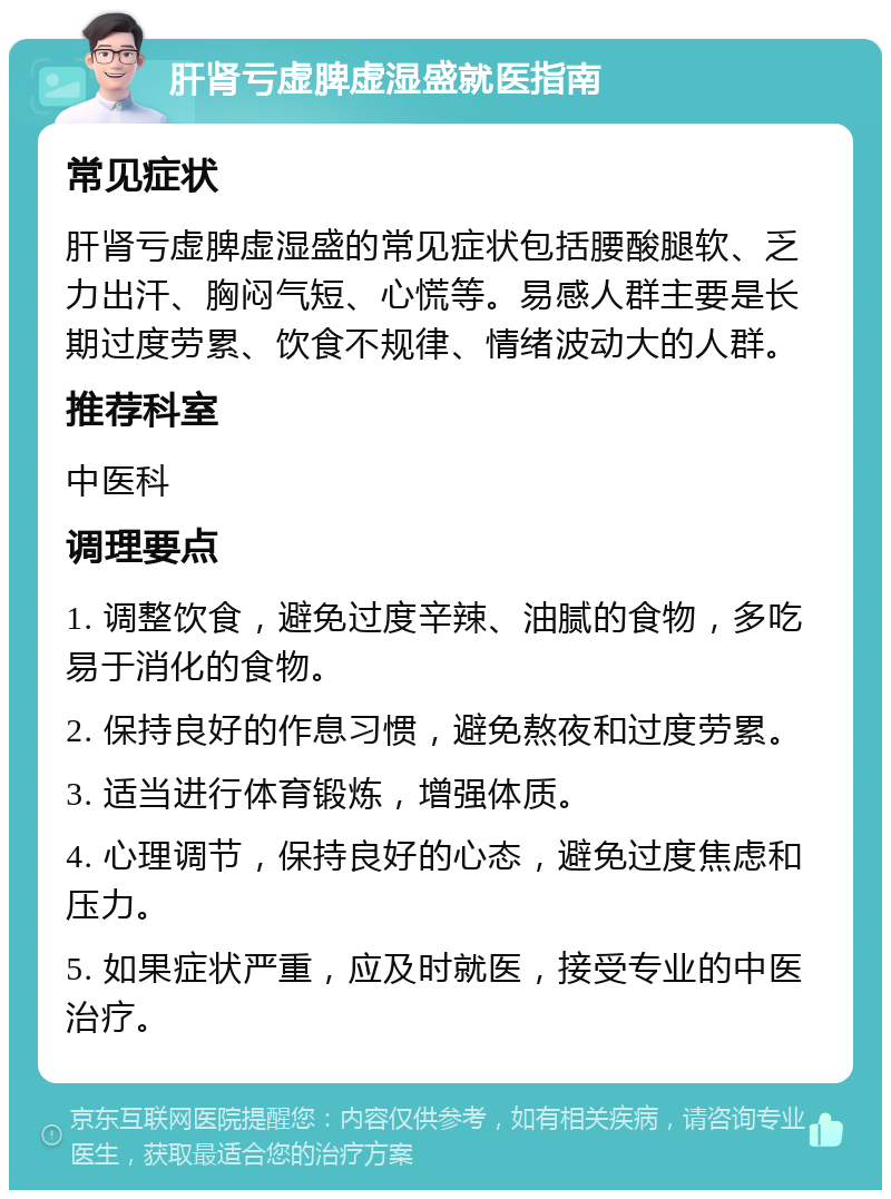 肝肾亏虚脾虚湿盛就医指南 常见症状 肝肾亏虚脾虚湿盛的常见症状包括腰酸腿软、乏力出汗、胸闷气短、心慌等。易感人群主要是长期过度劳累、饮食不规律、情绪波动大的人群。 推荐科室 中医科 调理要点 1. 调整饮食,避免过度辛辣、油腻的食物,多吃易于消化的食物。 2. 保持良好的作息习惯,避免熬夜和过度劳累。 3. 适当进行体育锻炼,增强体质。 4. 心理调节,保持良好的心态,避免过度焦虑和压力。 5. 如果症状严重,应及时就医,接受专业的中医治疗。