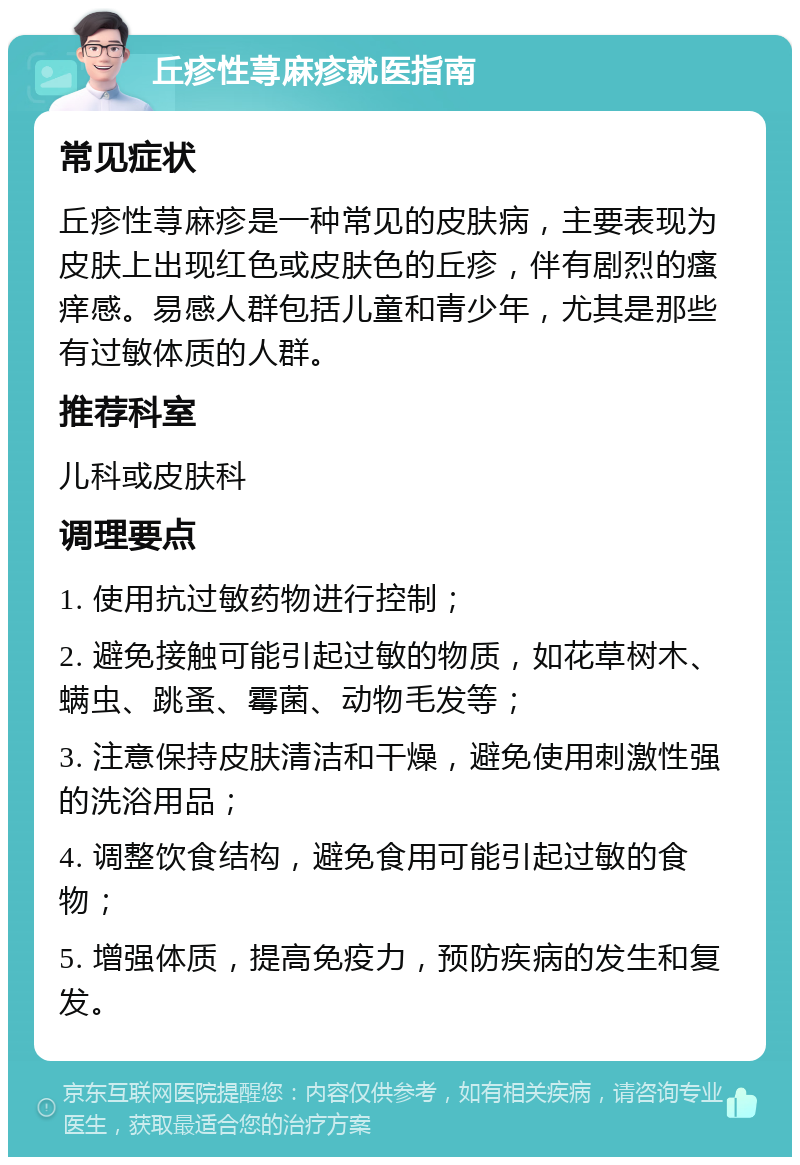 丘疹性荨麻疹就医指南 常见症状 丘疹性荨麻疹是一种常见的皮肤病，主要表现为皮肤上出现红色或皮肤色的丘疹，伴有剧烈的瘙痒感。易感人群包括儿童和青少年，尤其是那些有过敏体质的人群。 推荐科室 儿科或皮肤科 调理要点 1. 使用抗过敏药物进行控制； 2. 避免接触可能引起过敏的物质，如花草树木、螨虫、跳蚤、霉菌、动物毛发等； 3. 注意保持皮肤清洁和干燥，避免使用刺激性强的洗浴用品； 4. 调整饮食结构，避免食用可能引起过敏的食物； 5. 增强体质，提高免疫力，预防疾病的发生和复发。