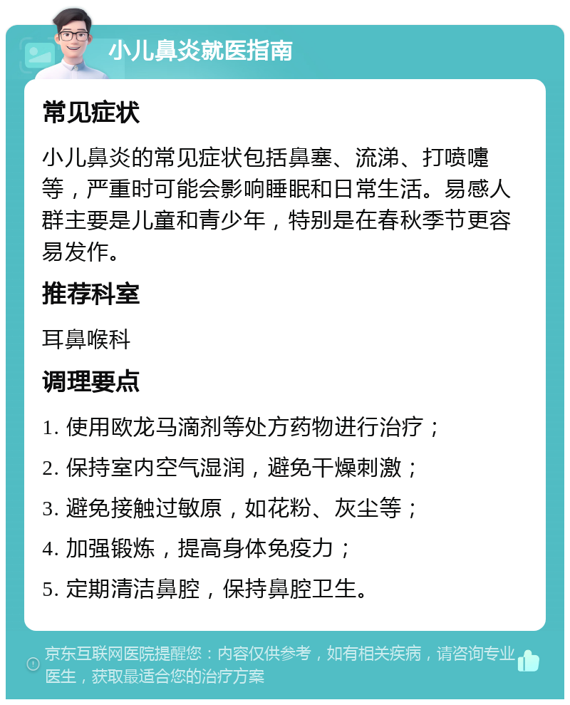 小儿鼻炎就医指南 常见症状 小儿鼻炎的常见症状包括鼻塞、流涕、打喷嚏等，严重时可能会影响睡眠和日常生活。易感人群主要是儿童和青少年，特别是在春秋季节更容易发作。 推荐科室 耳鼻喉科 调理要点 1. 使用欧龙马滴剂等处方药物进行治疗； 2. 保持室内空气湿润，避免干燥刺激； 3. 避免接触过敏原，如花粉、灰尘等； 4. 加强锻炼，提高身体免疫力； 5. 定期清洁鼻腔，保持鼻腔卫生。