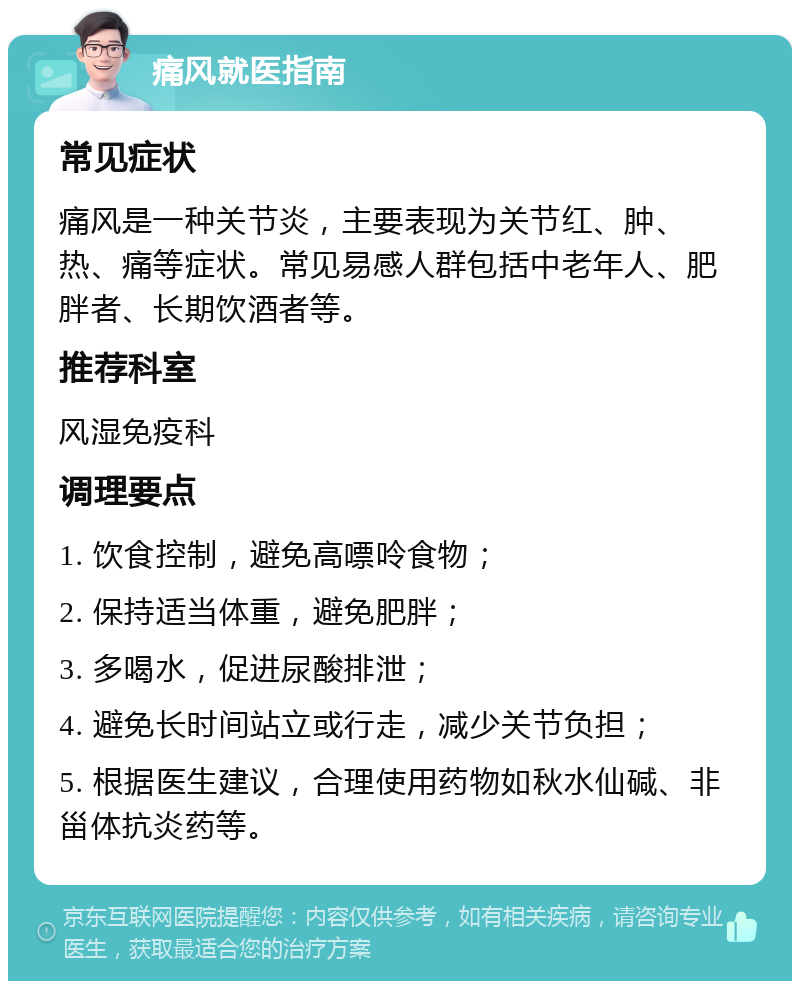 痛风就医指南 常见症状 痛风是一种关节炎，主要表现为关节红、肿、热、痛等症状。常见易感人群包括中老年人、肥胖者、长期饮酒者等。 推荐科室 风湿免疫科 调理要点 1. 饮食控制，避免高嘌呤食物； 2. 保持适当体重，避免肥胖； 3. 多喝水，促进尿酸排泄； 4. 避免长时间站立或行走，减少关节负担； 5. 根据医生建议，合理使用药物如秋水仙碱、非甾体抗炎药等。