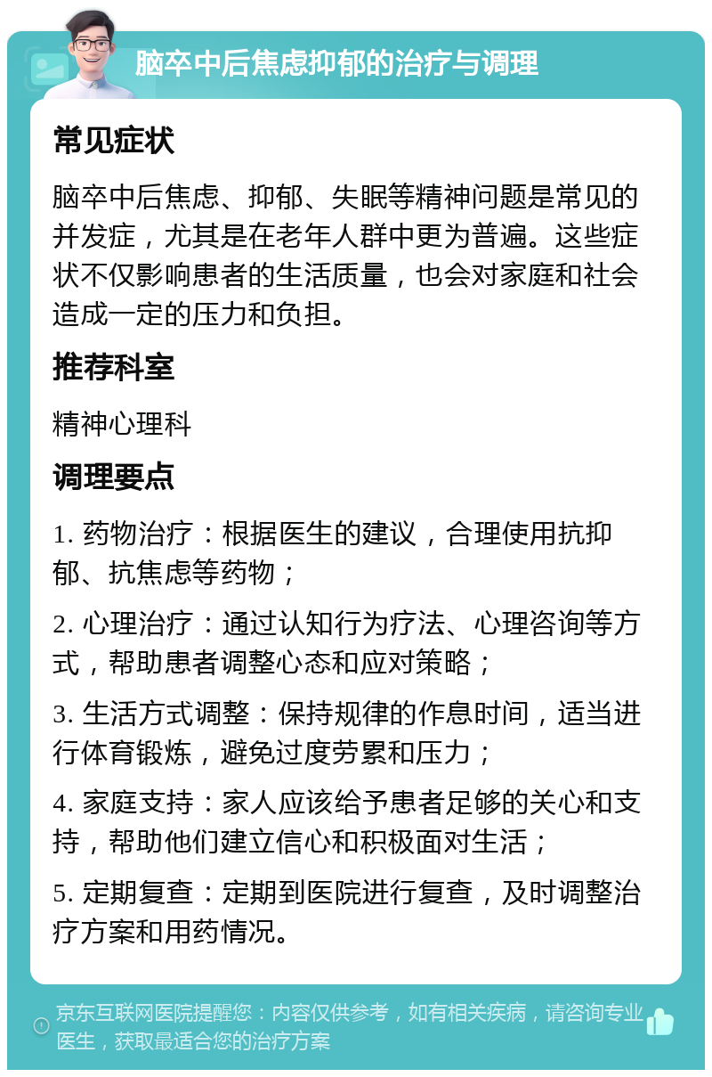 脑卒中后焦虑抑郁的治疗与调理 常见症状 脑卒中后焦虑、抑郁、失眠等精神问题是常见的并发症，尤其是在老年人群中更为普遍。这些症状不仅影响患者的生活质量，也会对家庭和社会造成一定的压力和负担。 推荐科室 精神心理科 调理要点 1. 药物治疗：根据医生的建议，合理使用抗抑郁、抗焦虑等药物； 2. 心理治疗：通过认知行为疗法、心理咨询等方式，帮助患者调整心态和应对策略； 3. 生活方式调整：保持规律的作息时间，适当进行体育锻炼，避免过度劳累和压力； 4. 家庭支持：家人应该给予患者足够的关心和支持，帮助他们建立信心和积极面对生活； 5. 定期复查：定期到医院进行复查，及时调整治疗方案和用药情况。