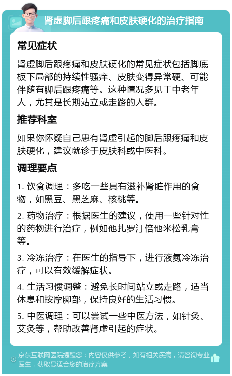 肾虚脚后跟疼痛和皮肤硬化的治疗指南 常见症状 肾虚脚后跟疼痛和皮肤硬化的常见症状包括脚底板下局部的持续性骚痒、皮肤变得异常硬、可能伴随有脚后跟疼痛等。这种情况多见于中老年人，尤其是长期站立或走路的人群。 推荐科室 如果你怀疑自己患有肾虚引起的脚后跟疼痛和皮肤硬化，建议就诊于皮肤科或中医科。 调理要点 1. 饮食调理：多吃一些具有滋补肾脏作用的食物，如黑豆、黑芝麻、核桃等。 2. 药物治疗：根据医生的建议，使用一些针对性的药物进行治疗，例如他扎罗汀倍他米松乳膏等。 3. 冷冻治疗：在医生的指导下，进行液氮冷冻治疗，可以有效缓解症状。 4. 生活习惯调整：避免长时间站立或走路，适当休息和按摩脚部，保持良好的生活习惯。 5. 中医调理：可以尝试一些中医方法，如针灸、艾灸等，帮助改善肾虚引起的症状。