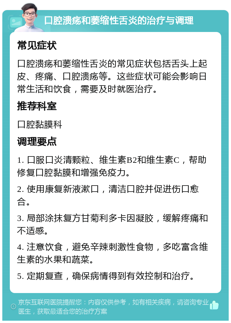 口腔溃疡和萎缩性舌炎的治疗与调理 常见症状 口腔溃疡和萎缩性舌炎的常见症状包括舌头上起皮、疼痛、口腔溃疡等。这些症状可能会影响日常生活和饮食，需要及时就医治疗。 推荐科室 口腔黏膜科 调理要点 1. 口服口炎清颗粒、维生素B2和维生素C，帮助修复口腔黏膜和增强免疫力。 2. 使用康复新液漱口，清洁口腔并促进伤口愈合。 3. 局部涂抹复方甘菊利多卡因凝胶，缓解疼痛和不适感。 4. 注意饮食，避免辛辣刺激性食物，多吃富含维生素的水果和蔬菜。 5. 定期复查，确保病情得到有效控制和治疗。