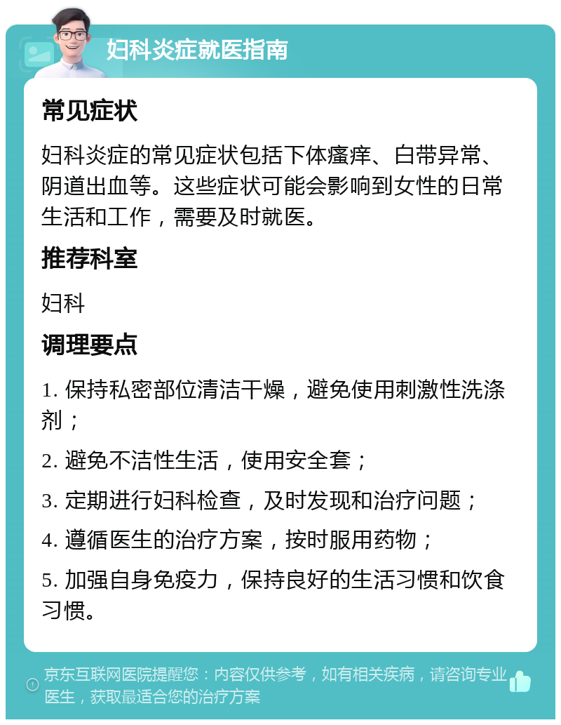 妇科炎症就医指南 常见症状 妇科炎症的常见症状包括下体瘙痒、白带异常、阴道出血等。这些症状可能会影响到女性的日常生活和工作，需要及时就医。 推荐科室 妇科 调理要点 1. 保持私密部位清洁干燥，避免使用刺激性洗涤剂； 2. 避免不洁性生活，使用安全套； 3. 定期进行妇科检查，及时发现和治疗问题； 4. 遵循医生的治疗方案，按时服用药物； 5. 加强自身免疫力，保持良好的生活习惯和饮食习惯。