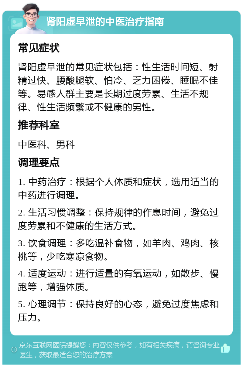 肾阳虚早泄的中医治疗指南 常见症状 肾阳虚早泄的常见症状包括：性生活时间短、射精过快、腰酸腿软、怕冷、乏力困倦、睡眠不佳等。易感人群主要是长期过度劳累、生活不规律、性生活频繁或不健康的男性。 推荐科室 中医科、男科 调理要点 1. 中药治疗：根据个人体质和症状，选用适当的中药进行调理。 2. 生活习惯调整：保持规律的作息时间，避免过度劳累和不健康的生活方式。 3. 饮食调理：多吃温补食物，如羊肉、鸡肉、核桃等，少吃寒凉食物。 4. 适度运动：进行适量的有氧运动，如散步、慢跑等，增强体质。 5. 心理调节：保持良好的心态，避免过度焦虑和压力。