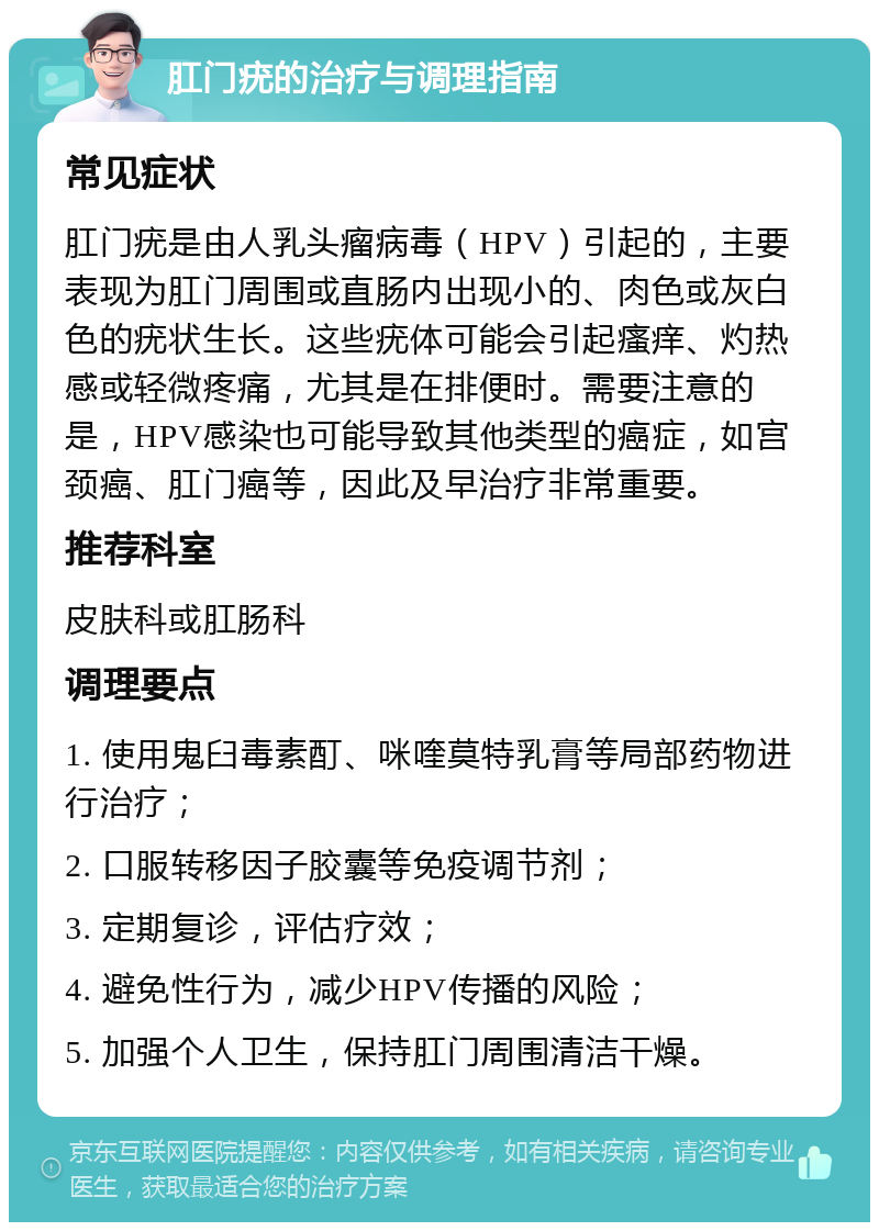 肛门疣的治疗与调理指南 常见症状 肛门疣是由人乳头瘤病毒（HPV）引起的，主要表现为肛门周围或直肠内出现小的、肉色或灰白色的疣状生长。这些疣体可能会引起瘙痒、灼热感或轻微疼痛，尤其是在排便时。需要注意的是，HPV感染也可能导致其他类型的癌症，如宫颈癌、肛门癌等，因此及早治疗非常重要。 推荐科室 皮肤科或肛肠科 调理要点 1. 使用鬼臼毒素酊、咪喹莫特乳膏等局部药物进行治疗； 2. 口服转移因子胶囊等免疫调节剂； 3. 定期复诊，评估疗效； 4. 避免性行为，减少HPV传播的风险； 5. 加强个人卫生，保持肛门周围清洁干燥。