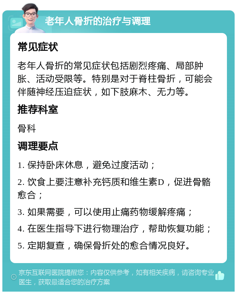 老年人骨折的治疗与调理 常见症状 老年人骨折的常见症状包括剧烈疼痛、局部肿胀、活动受限等。特别是对于脊柱骨折，可能会伴随神经压迫症状，如下肢麻木、无力等。 推荐科室 骨科 调理要点 1. 保持卧床休息，避免过度活动； 2. 饮食上要注意补充钙质和维生素D，促进骨骼愈合； 3. 如果需要，可以使用止痛药物缓解疼痛； 4. 在医生指导下进行物理治疗，帮助恢复功能； 5. 定期复查，确保骨折处的愈合情况良好。