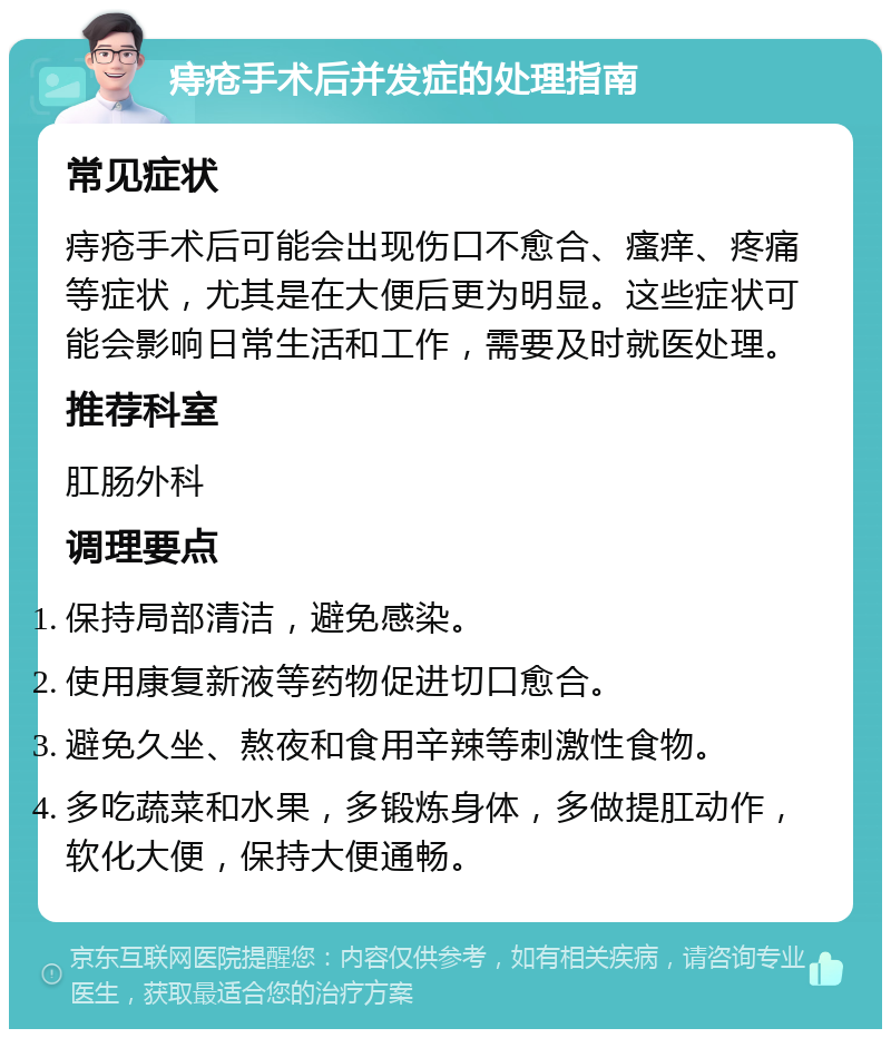 痔疮手术后并发症的处理指南 常见症状 痔疮手术后可能会出现伤口不愈合、瘙痒、疼痛等症状，尤其是在大便后更为明显。这些症状可能会影响日常生活和工作，需要及时就医处理。 推荐科室 肛肠外科 调理要点 保持局部清洁，避免感染。 使用康复新液等药物促进切口愈合。 避免久坐、熬夜和食用辛辣等刺激性食物。 多吃蔬菜和水果，多锻炼身体，多做提肛动作，软化大便，保持大便通畅。