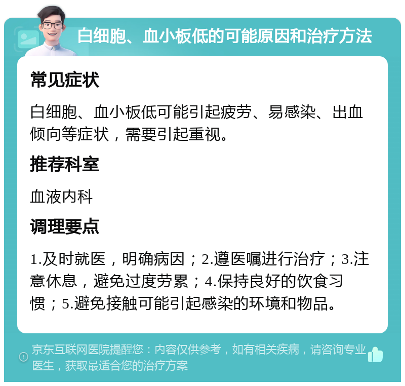 白细胞、血小板低的可能原因和治疗方法 常见症状 白细胞、血小板低可能引起疲劳、易感染、出血倾向等症状，需要引起重视。 推荐科室 血液内科 调理要点 1.及时就医，明确病因；2.遵医嘱进行治疗；3.注意休息，避免过度劳累；4.保持良好的饮食习惯；5.避免接触可能引起感染的环境和物品。