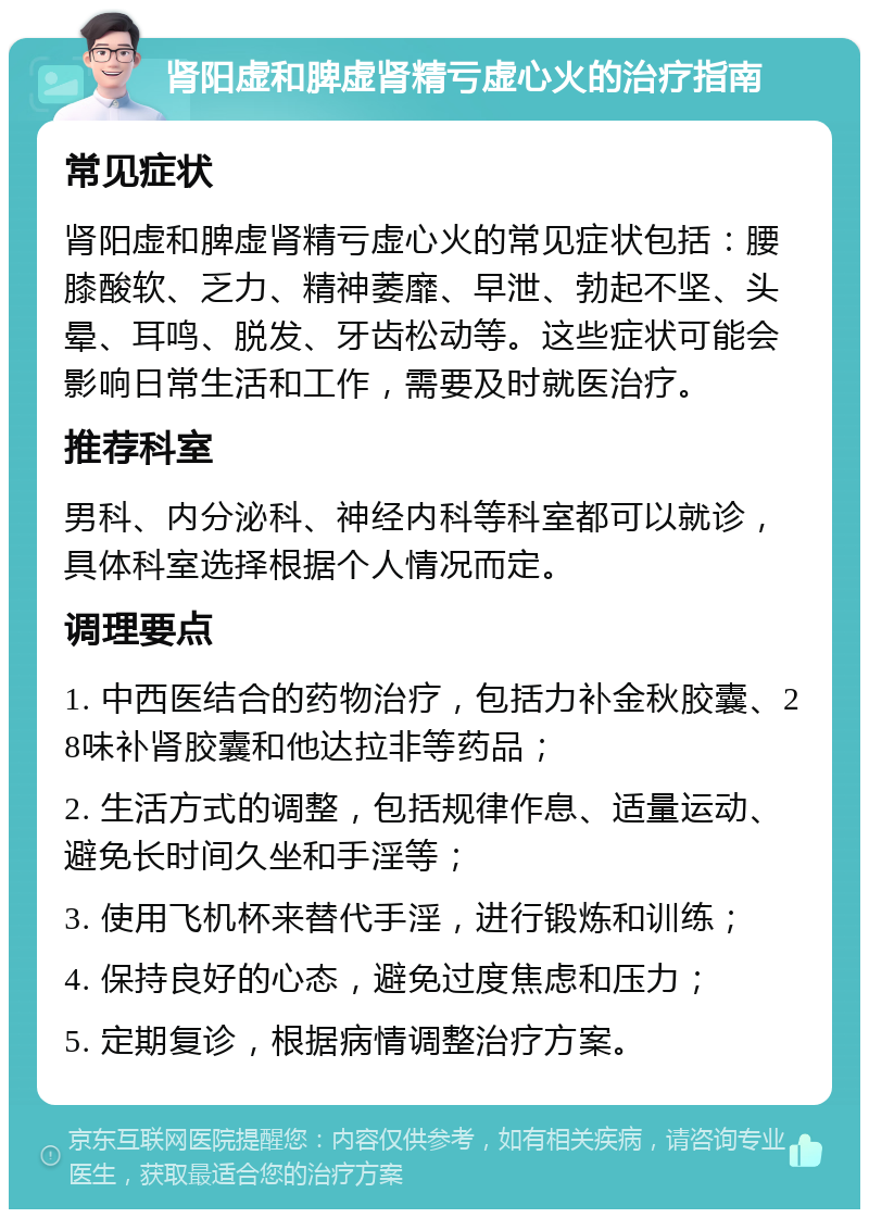 肾阳虚和脾虚肾精亏虚心火的治疗指南 常见症状 肾阳虚和脾虚肾精亏虚心火的常见症状包括：腰膝酸软、乏力、精神萎靡、早泄、勃起不坚、头晕、耳鸣、脱发、牙齿松动等。这些症状可能会影响日常生活和工作，需要及时就医治疗。 推荐科室 男科、内分泌科、神经内科等科室都可以就诊，具体科室选择根据个人情况而定。 调理要点 1. 中西医结合的药物治疗，包括力补金秋胶囊、28味补肾胶囊和他达拉非等药品； 2. 生活方式的调整，包括规律作息、适量运动、避免长时间久坐和手淫等； 3. 使用飞机杯来替代手淫，进行锻炼和训练； 4. 保持良好的心态，避免过度焦虑和压力； 5. 定期复诊，根据病情调整治疗方案。