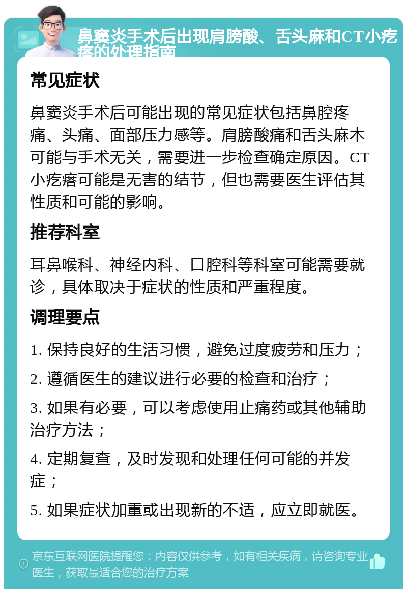 鼻窦炎手术后出现肩膀酸、舌头麻和CT小疙瘩的处理指南 常见症状 鼻窦炎手术后可能出现的常见症状包括鼻腔疼痛、头痛、面部压力感等。肩膀酸痛和舌头麻木可能与手术无关，需要进一步检查确定原因。CT小疙瘩可能是无害的结节，但也需要医生评估其性质和可能的影响。 推荐科室 耳鼻喉科、神经内科、口腔科等科室可能需要就诊，具体取决于症状的性质和严重程度。 调理要点 1. 保持良好的生活习惯，避免过度疲劳和压力； 2. 遵循医生的建议进行必要的检查和治疗； 3. 如果有必要，可以考虑使用止痛药或其他辅助治疗方法； 4. 定期复查，及时发现和处理任何可能的并发症； 5. 如果症状加重或出现新的不适，应立即就医。