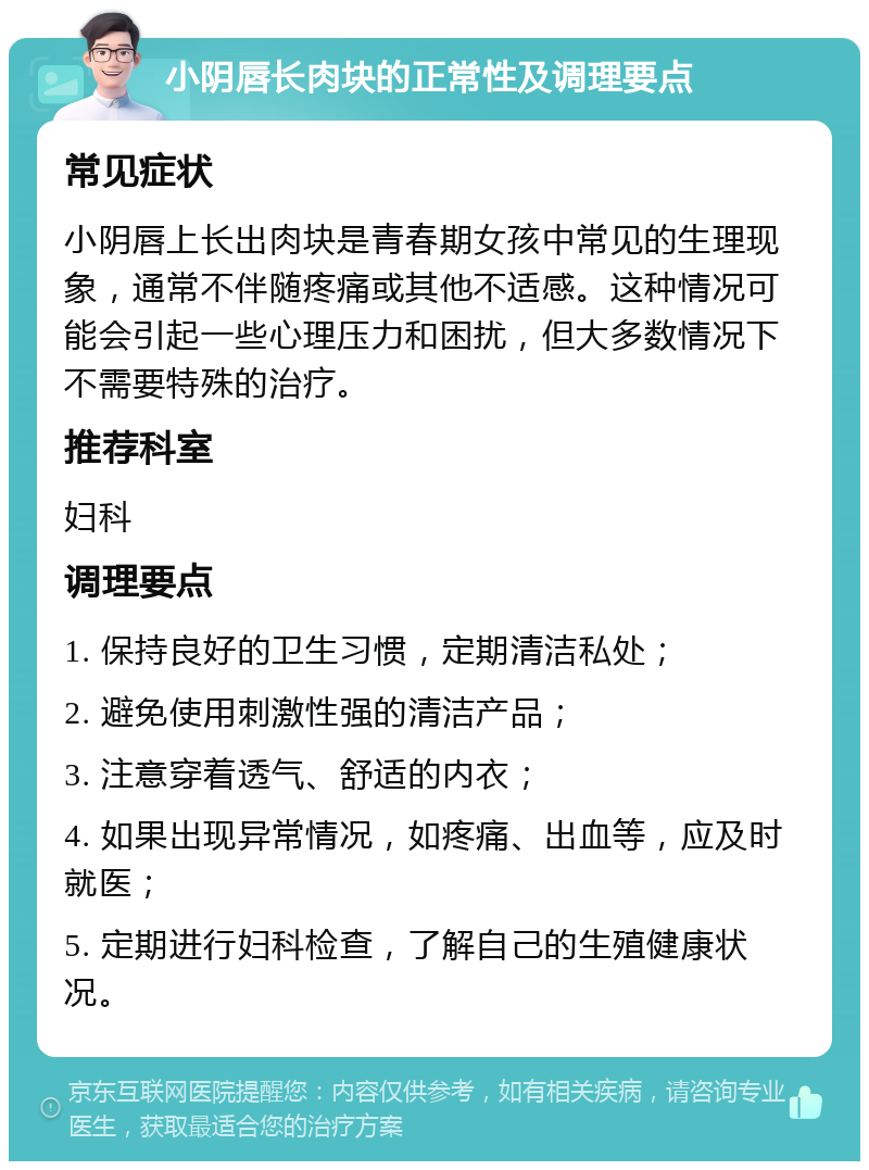 小阴唇长肉块的正常性及调理要点 常见症状 小阴唇上长出肉块是青春期女孩中常见的生理现象，通常不伴随疼痛或其他不适感。这种情况可能会引起一些心理压力和困扰，但大多数情况下不需要特殊的治疗。 推荐科室 妇科 调理要点 1. 保持良好的卫生习惯，定期清洁私处； 2. 避免使用刺激性强的清洁产品； 3. 注意穿着透气、舒适的内衣； 4. 如果出现异常情况，如疼痛、出血等，应及时就医； 5. 定期进行妇科检查，了解自己的生殖健康状况。