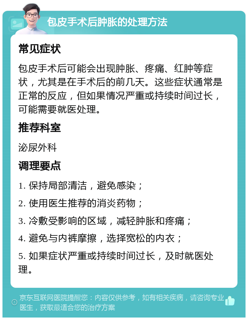 包皮手术后肿胀的处理方法 常见症状 包皮手术后可能会出现肿胀、疼痛、红肿等症状，尤其是在手术后的前几天。这些症状通常是正常的反应，但如果情况严重或持续时间过长，可能需要就医处理。 推荐科室 泌尿外科 调理要点 1. 保持局部清洁，避免感染； 2. 使用医生推荐的消炎药物； 3. 冷敷受影响的区域，减轻肿胀和疼痛； 4. 避免与内裤摩擦，选择宽松的内衣； 5. 如果症状严重或持续时间过长，及时就医处理。