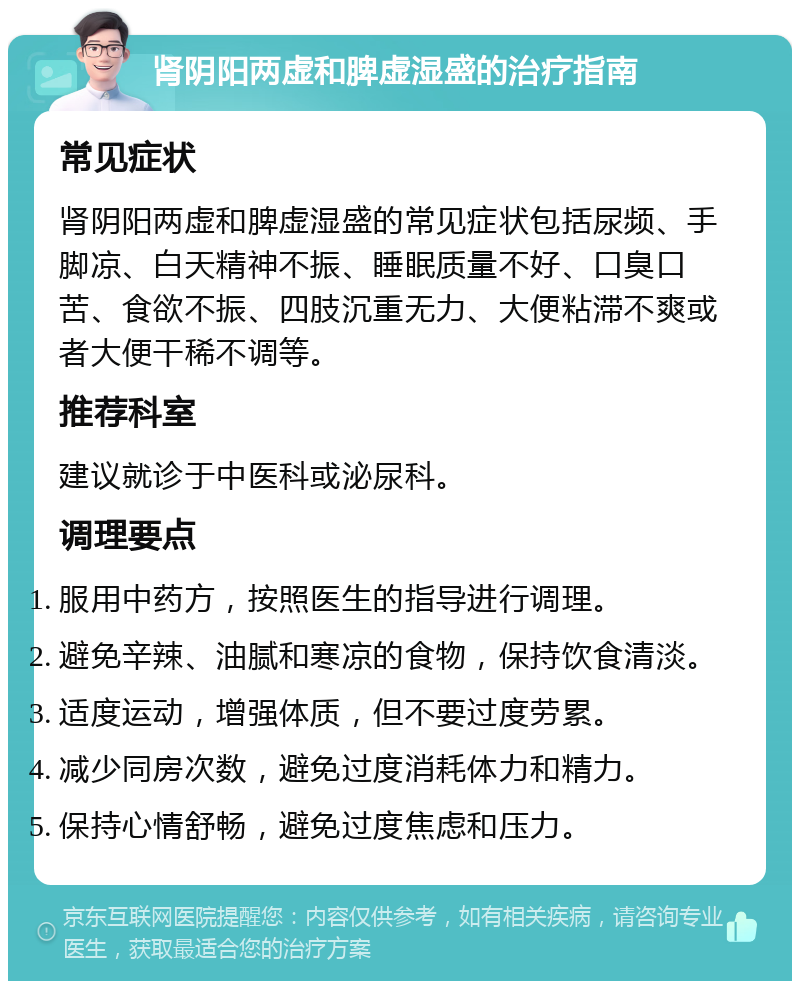 肾阴阳两虚和脾虚湿盛的治疗指南 常见症状 肾阴阳两虚和脾虚湿盛的常见症状包括尿频、手脚凉、白天精神不振、睡眠质量不好、口臭口苦、食欲不振、四肢沉重无力、大便粘滞不爽或者大便干稀不调等。 推荐科室 建议就诊于中医科或泌尿科。 调理要点 服用中药方，按照医生的指导进行调理。 避免辛辣、油腻和寒凉的食物，保持饮食清淡。 适度运动，增强体质，但不要过度劳累。 减少同房次数，避免过度消耗体力和精力。 保持心情舒畅，避免过度焦虑和压力。