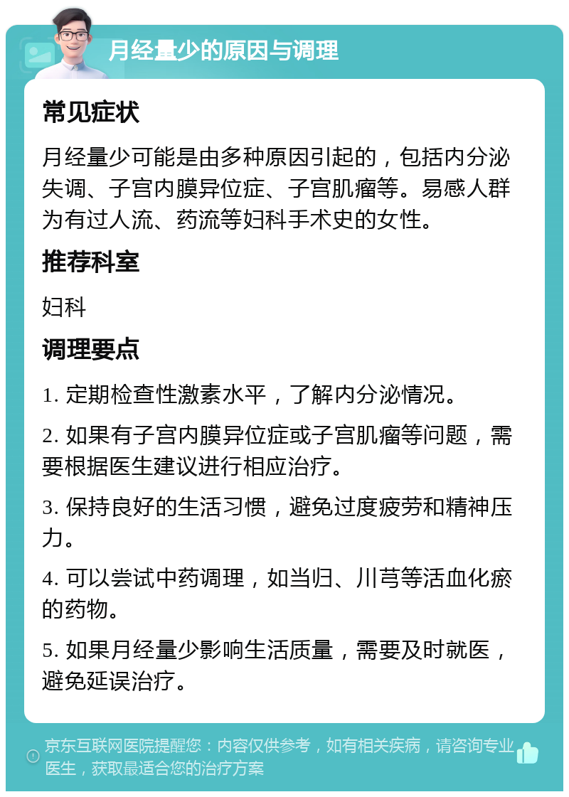 月经量少的原因与调理 常见症状 月经量少可能是由多种原因引起的，包括内分泌失调、子宫内膜异位症、子宫肌瘤等。易感人群为有过人流、药流等妇科手术史的女性。 推荐科室 妇科 调理要点 1. 定期检查性激素水平，了解内分泌情况。 2. 如果有子宫内膜异位症或子宫肌瘤等问题，需要根据医生建议进行相应治疗。 3. 保持良好的生活习惯，避免过度疲劳和精神压力。 4. 可以尝试中药调理，如当归、川芎等活血化瘀的药物。 5. 如果月经量少影响生活质量，需要及时就医，避免延误治疗。