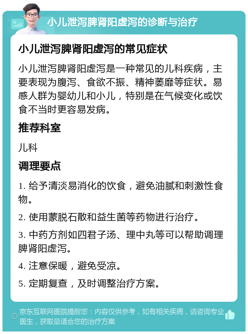 小儿泄泻脾肾阳虚泻的诊断与治疗 小儿泄泻脾肾阳虚泻的常见症状 小儿泄泻脾肾阳虚泻是一种常见的儿科疾病，主要表现为腹泻、食欲不振、精神萎靡等症状。易感人群为婴幼儿和小儿，特别是在气候变化或饮食不当时更容易发病。 推荐科室 儿科 调理要点 1. 给予清淡易消化的饮食，避免油腻和刺激性食物。 2. 使用蒙脱石散和益生菌等药物进行治疗。 3. 中药方剂如四君子汤、理中丸等可以帮助调理脾肾阳虚泻。 4. 注意保暖，避免受凉。 5. 定期复查，及时调整治疗方案。