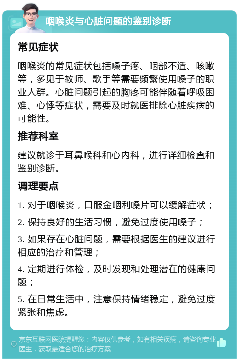 咽喉炎与心脏问题的鉴别诊断 常见症状 咽喉炎的常见症状包括嗓子疼、咽部不适、咳嗽等，多见于教师、歌手等需要频繁使用嗓子的职业人群。心脏问题引起的胸疼可能伴随着呼吸困难、心悸等症状，需要及时就医排除心脏疾病的可能性。 推荐科室 建议就诊于耳鼻喉科和心内科，进行详细检查和鉴别诊断。 调理要点 1. 对于咽喉炎，口服金咽利嗓片可以缓解症状； 2. 保持良好的生活习惯，避免过度使用嗓子； 3. 如果存在心脏问题，需要根据医生的建议进行相应的治疗和管理； 4. 定期进行体检，及时发现和处理潜在的健康问题； 5. 在日常生活中，注意保持情绪稳定，避免过度紧张和焦虑。