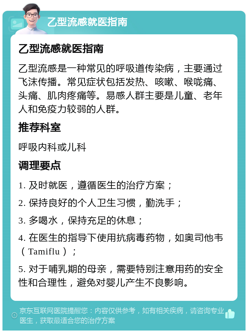 乙型流感就医指南 乙型流感就医指南 乙型流感是一种常见的呼吸道传染病，主要通过飞沫传播。常见症状包括发热、咳嗽、喉咙痛、头痛、肌肉疼痛等。易感人群主要是儿童、老年人和免疫力较弱的人群。 推荐科室 呼吸内科或儿科 调理要点 1. 及时就医，遵循医生的治疗方案； 2. 保持良好的个人卫生习惯，勤洗手； 3. 多喝水，保持充足的休息； 4. 在医生的指导下使用抗病毒药物，如奥司他韦（Tamiflu）； 5. 对于哺乳期的母亲，需要特别注意用药的安全性和合理性，避免对婴儿产生不良影响。