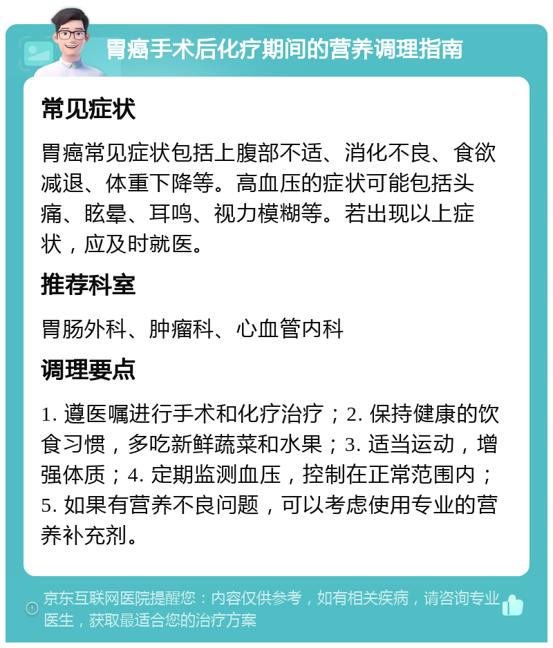 胃癌手术后化疗期间的营养调理指南 常见症状 胃癌常见症状包括上腹部不适、消化不良、食欲减退、体重下降等。高血压的症状可能包括头痛、眩晕、耳鸣、视力模糊等。若出现以上症状，应及时就医。 推荐科室 胃肠外科、肿瘤科、心血管内科 调理要点 1. 遵医嘱进行手术和化疗治疗；2. 保持健康的饮食习惯，多吃新鲜蔬菜和水果；3. 适当运动，增强体质；4. 定期监测血压，控制在正常范围内；5. 如果有营养不良问题，可以考虑使用专业的营养补充剂。