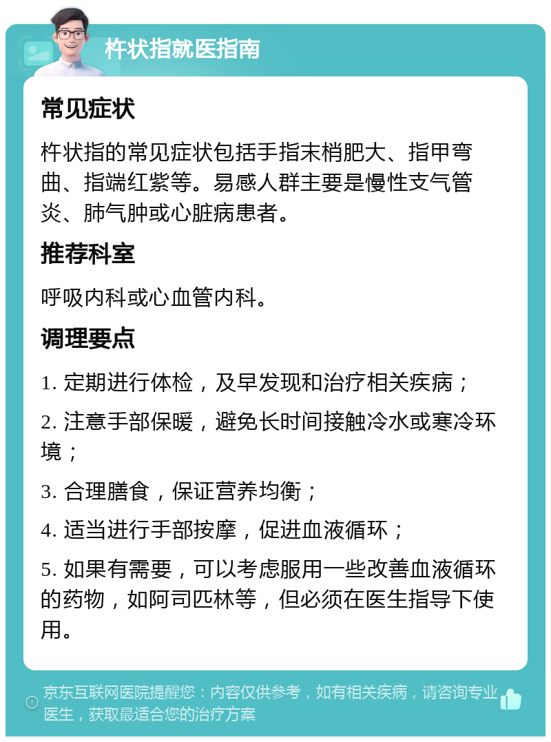 杵状指就医指南 常见症状 杵状指的常见症状包括手指末梢肥大、指甲弯曲、指端红紫等。易感人群主要是慢性支气管炎、肺气肿或心脏病患者。 推荐科室 呼吸内科或心血管内科。 调理要点 1. 定期进行体检，及早发现和治疗相关疾病； 2. 注意手部保暖，避免长时间接触冷水或寒冷环境； 3. 合理膳食，保证营养均衡； 4. 适当进行手部按摩，促进血液循环； 5. 如果有需要，可以考虑服用一些改善血液循环的药物，如阿司匹林等，但必须在医生指导下使用。