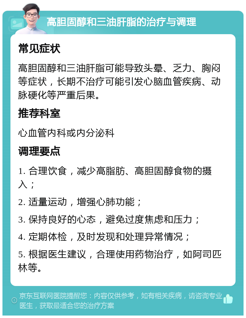 高胆固醇和三油肝脂的治疗与调理 常见症状 高胆固醇和三油肝脂可能导致头晕、乏力、胸闷等症状，长期不治疗可能引发心脑血管疾病、动脉硬化等严重后果。 推荐科室 心血管内科或内分泌科 调理要点 1. 合理饮食，减少高脂肪、高胆固醇食物的摄入； 2. 适量运动，增强心肺功能； 3. 保持良好的心态，避免过度焦虑和压力； 4. 定期体检，及时发现和处理异常情况； 5. 根据医生建议，合理使用药物治疗，如阿司匹林等。