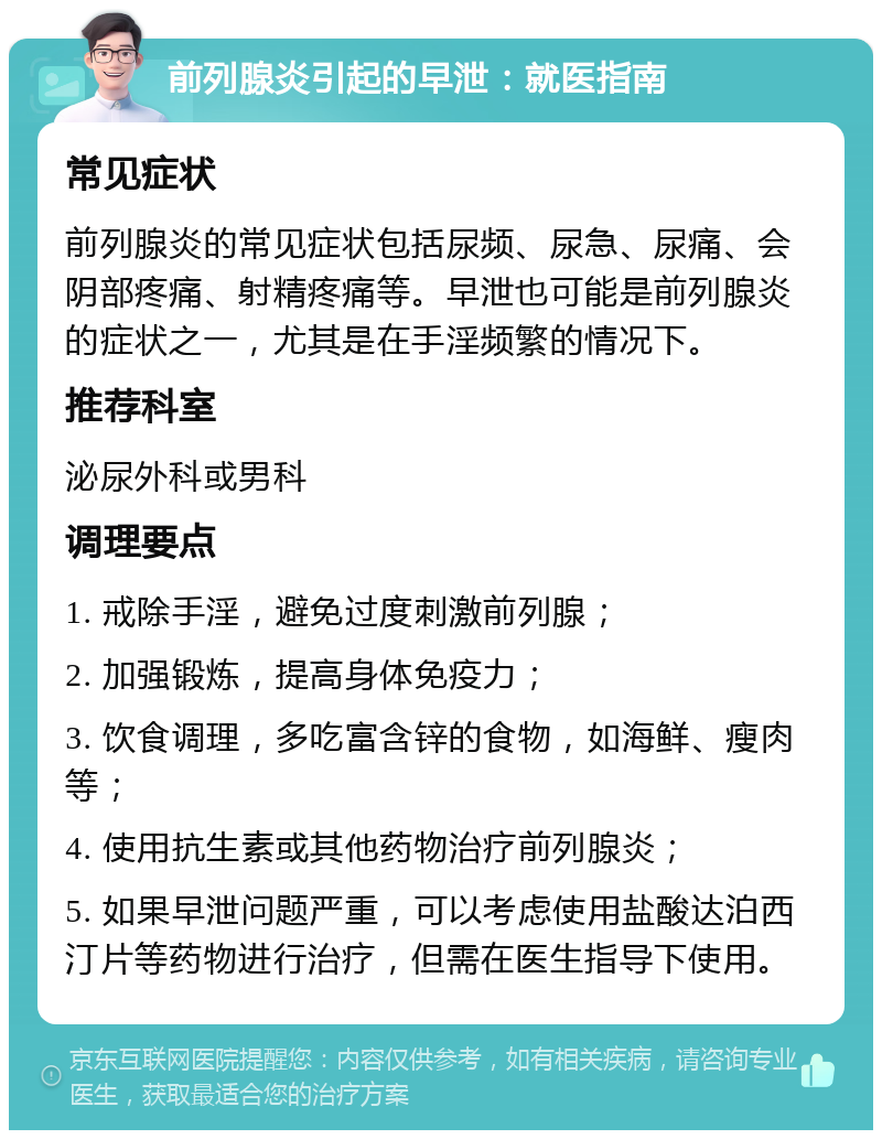 前列腺炎引起的早泄：就医指南 常见症状 前列腺炎的常见症状包括尿频、尿急、尿痛、会阴部疼痛、射精疼痛等。早泄也可能是前列腺炎的症状之一，尤其是在手淫频繁的情况下。 推荐科室 泌尿外科或男科 调理要点 1. 戒除手淫，避免过度刺激前列腺； 2. 加强锻炼，提高身体免疫力； 3. 饮食调理，多吃富含锌的食物，如海鲜、瘦肉等； 4. 使用抗生素或其他药物治疗前列腺炎； 5. 如果早泄问题严重，可以考虑使用盐酸达泊西汀片等药物进行治疗，但需在医生指导下使用。