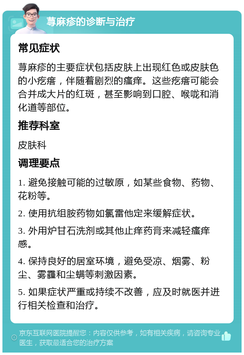 荨麻疹的诊断与治疗 常见症状 荨麻疹的主要症状包括皮肤上出现红色或皮肤色的小疙瘩，伴随着剧烈的瘙痒。这些疙瘩可能会合并成大片的红斑，甚至影响到口腔、喉咙和消化道等部位。 推荐科室 皮肤科 调理要点 1. 避免接触可能的过敏原，如某些食物、药物、花粉等。 2. 使用抗组胺药物如氯雷他定来缓解症状。 3. 外用炉甘石洗剂或其他止痒药膏来减轻瘙痒感。 4. 保持良好的居室环境，避免受凉、烟雾、粉尘、雾霾和尘螨等刺激因素。 5. 如果症状严重或持续不改善，应及时就医并进行相关检查和治疗。