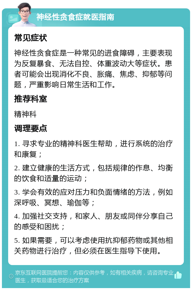 神经性贪食症就医指南 常见症状 神经性贪食症是一种常见的进食障碍，主要表现为反复暴食、无法自控、体重波动大等症状。患者可能会出现消化不良、胀痛、焦虑、抑郁等问题，严重影响日常生活和工作。 推荐科室 精神科 调理要点 1. 寻求专业的精神科医生帮助，进行系统的治疗和康复； 2. 建立健康的生活方式，包括规律的作息、均衡的饮食和适量的运动； 3. 学会有效的应对压力和负面情绪的方法，例如深呼吸、冥想、瑜伽等； 4. 加强社交支持，和家人、朋友或同伴分享自己的感受和困扰； 5. 如果需要，可以考虑使用抗抑郁药物或其他相关药物进行治疗，但必须在医生指导下使用。