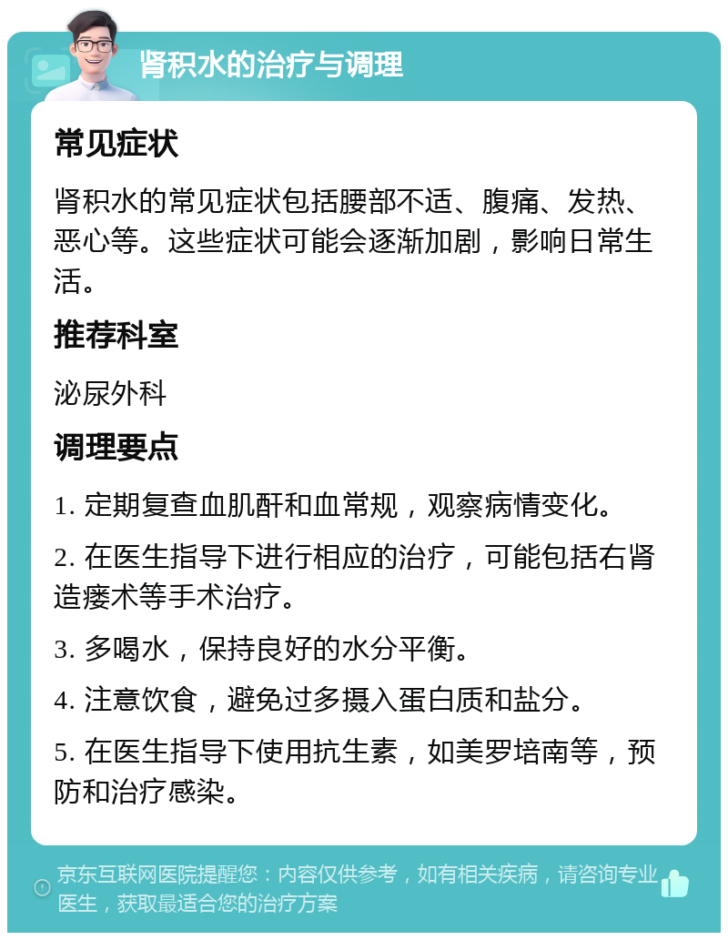 肾积水的治疗与调理 常见症状 肾积水的常见症状包括腰部不适、腹痛、发热、恶心等。这些症状可能会逐渐加剧，影响日常生活。 推荐科室 泌尿外科 调理要点 1. 定期复查血肌酐和血常规，观察病情变化。 2. 在医生指导下进行相应的治疗，可能包括右肾造瘘术等手术治疗。 3. 多喝水，保持良好的水分平衡。 4. 注意饮食，避免过多摄入蛋白质和盐分。 5. 在医生指导下使用抗生素，如美罗培南等，预防和治疗感染。