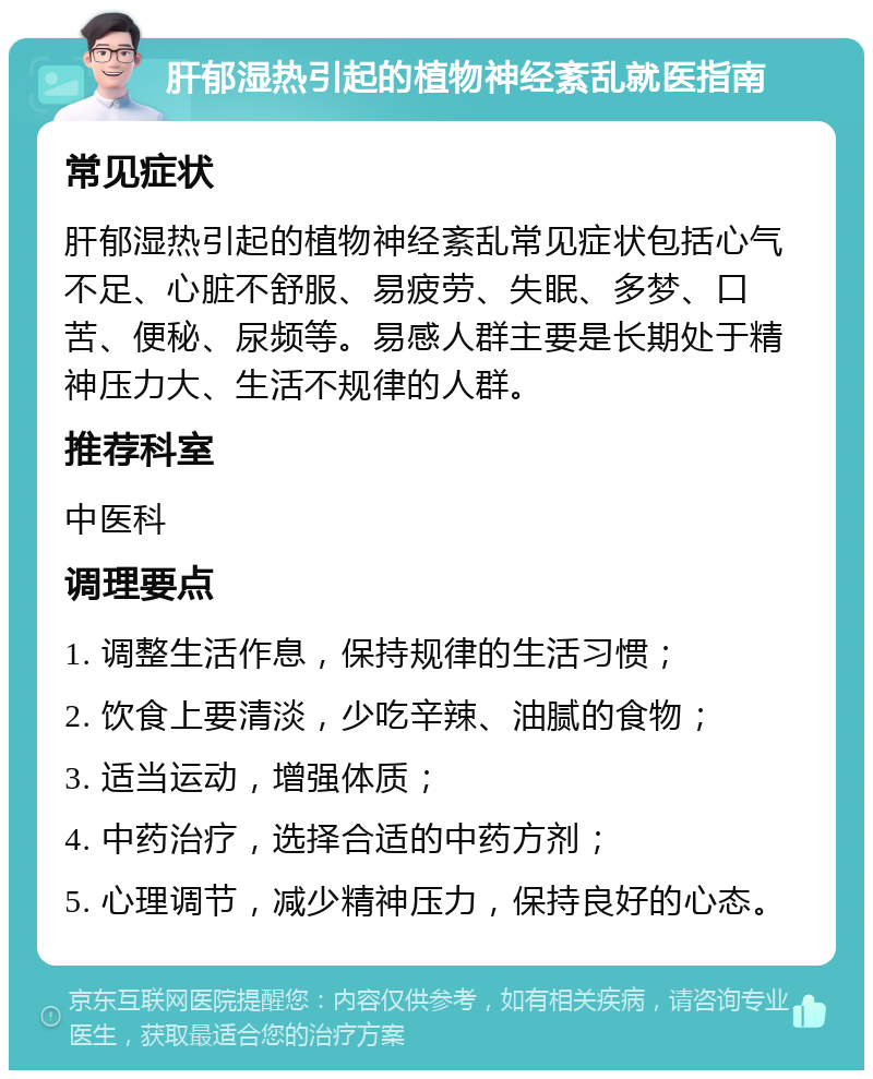 肝郁湿热引起的植物神经紊乱就医指南 常见症状 肝郁湿热引起的植物神经紊乱常见症状包括心气不足、心脏不舒服、易疲劳、失眠、多梦、口苦、便秘、尿频等。易感人群主要是长期处于精神压力大、生活不规律的人群。 推荐科室 中医科 调理要点 1. 调整生活作息，保持规律的生活习惯； 2. 饮食上要清淡，少吃辛辣、油腻的食物； 3. 适当运动，增强体质； 4. 中药治疗，选择合适的中药方剂； 5. 心理调节，减少精神压力，保持良好的心态。