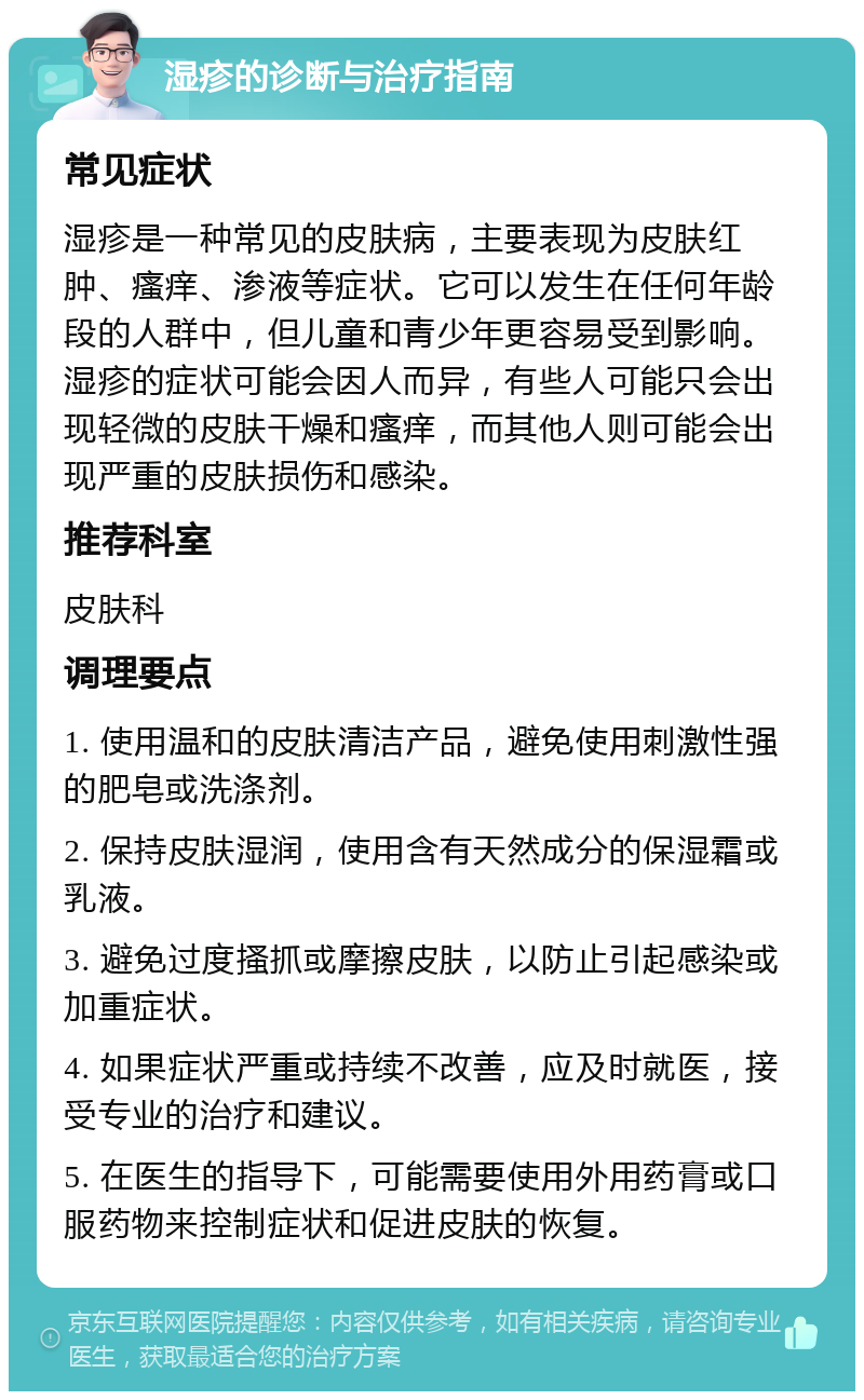 湿疹的诊断与治疗指南 常见症状 湿疹是一种常见的皮肤病，主要表现为皮肤红肿、瘙痒、渗液等症状。它可以发生在任何年龄段的人群中，但儿童和青少年更容易受到影响。湿疹的症状可能会因人而异，有些人可能只会出现轻微的皮肤干燥和瘙痒，而其他人则可能会出现严重的皮肤损伤和感染。 推荐科室 皮肤科 调理要点 1. 使用温和的皮肤清洁产品，避免使用刺激性强的肥皂或洗涤剂。 2. 保持皮肤湿润，使用含有天然成分的保湿霜或乳液。 3. 避免过度搔抓或摩擦皮肤，以防止引起感染或加重症状。 4. 如果症状严重或持续不改善，应及时就医，接受专业的治疗和建议。 5. 在医生的指导下，可能需要使用外用药膏或口服药物来控制症状和促进皮肤的恢复。