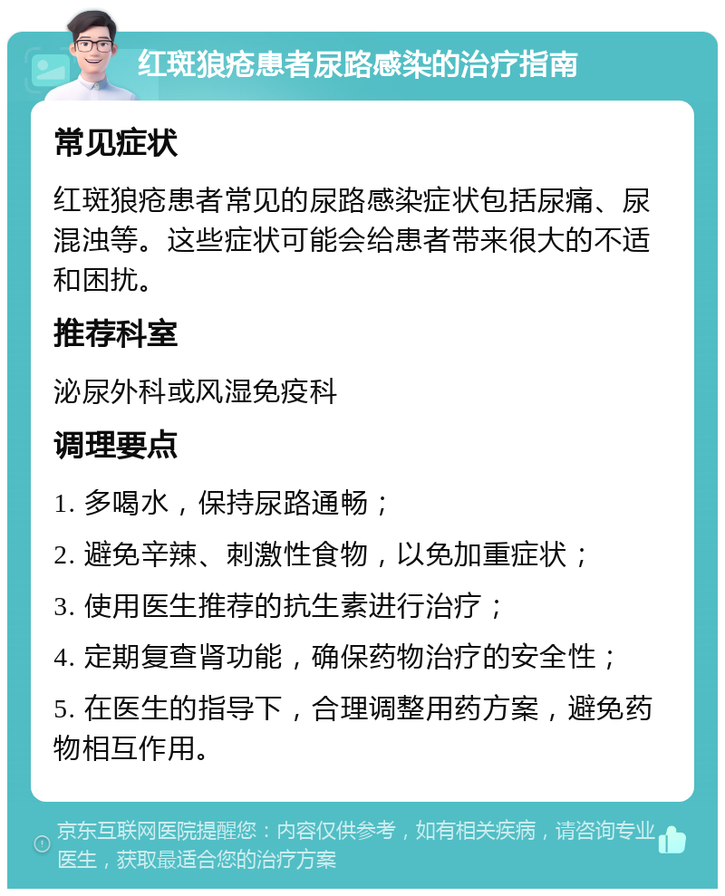 红斑狼疮患者尿路感染的治疗指南 常见症状 红斑狼疮患者常见的尿路感染症状包括尿痛、尿混浊等。这些症状可能会给患者带来很大的不适和困扰。 推荐科室 泌尿外科或风湿免疫科 调理要点 1. 多喝水，保持尿路通畅； 2. 避免辛辣、刺激性食物，以免加重症状； 3. 使用医生推荐的抗生素进行治疗； 4. 定期复查肾功能，确保药物治疗的安全性； 5. 在医生的指导下，合理调整用药方案，避免药物相互作用。