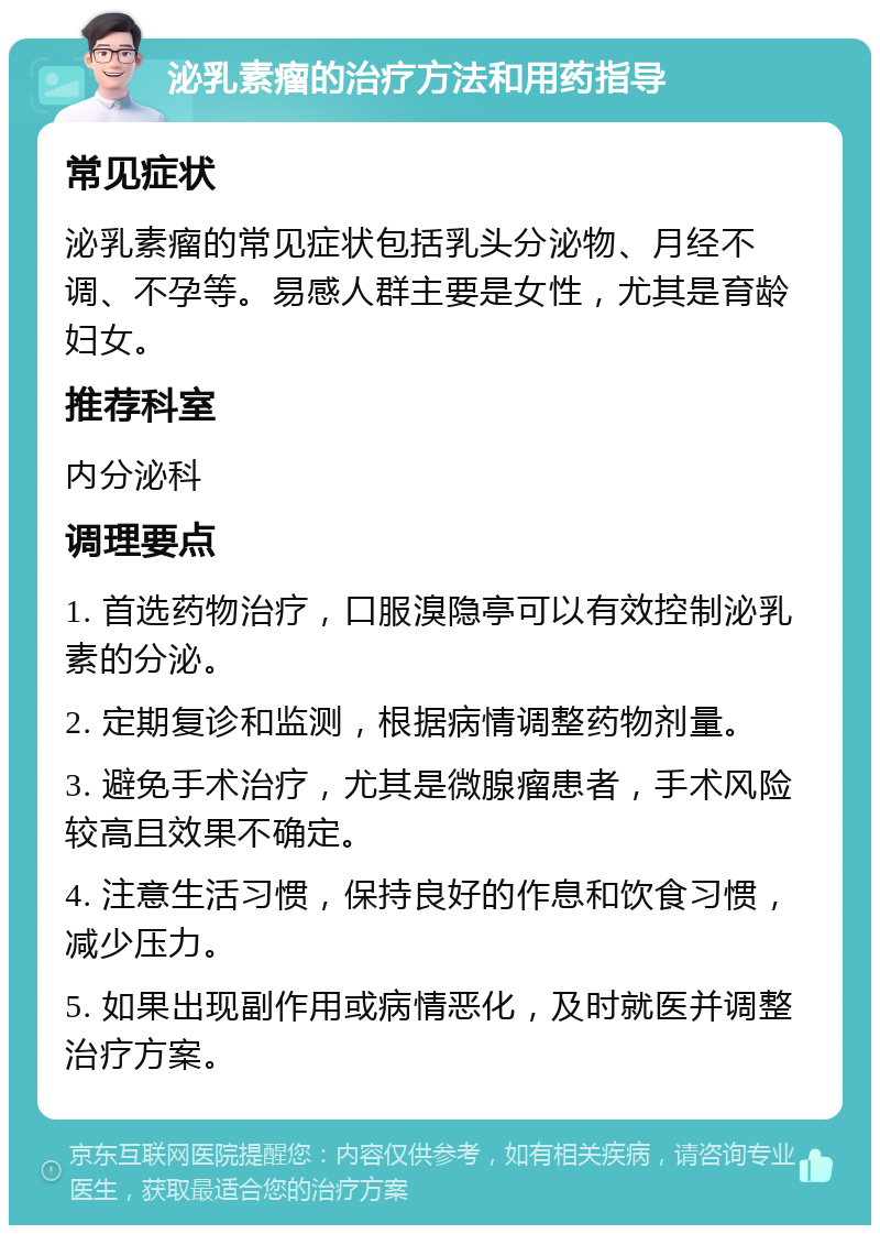 泌乳素瘤的治疗方法和用药指导 常见症状 泌乳素瘤的常见症状包括乳头分泌物、月经不调、不孕等。易感人群主要是女性，尤其是育龄妇女。 推荐科室 内分泌科 调理要点 1. 首选药物治疗，口服溴隐亭可以有效控制泌乳素的分泌。 2. 定期复诊和监测，根据病情调整药物剂量。 3. 避免手术治疗，尤其是微腺瘤患者，手术风险较高且效果不确定。 4. 注意生活习惯，保持良好的作息和饮食习惯，减少压力。 5. 如果出现副作用或病情恶化，及时就医并调整治疗方案。