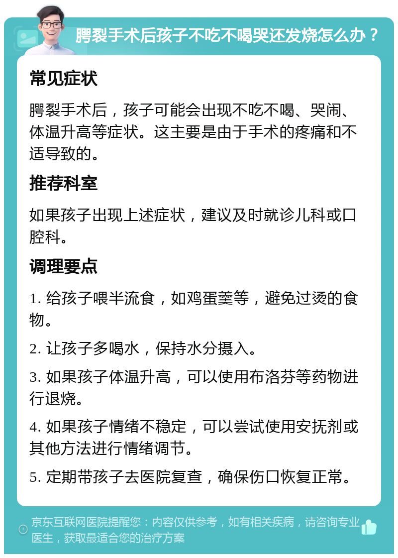 腭裂手术后孩子不吃不喝哭还发烧怎么办？ 常见症状 腭裂手术后，孩子可能会出现不吃不喝、哭闹、体温升高等症状。这主要是由于手术的疼痛和不适导致的。 推荐科室 如果孩子出现上述症状，建议及时就诊儿科或口腔科。 调理要点 1. 给孩子喂半流食，如鸡蛋羹等，避免过烫的食物。 2. 让孩子多喝水，保持水分摄入。 3. 如果孩子体温升高，可以使用布洛芬等药物进行退烧。 4. 如果孩子情绪不稳定，可以尝试使用安抚剂或其他方法进行情绪调节。 5. 定期带孩子去医院复查，确保伤口恢复正常。