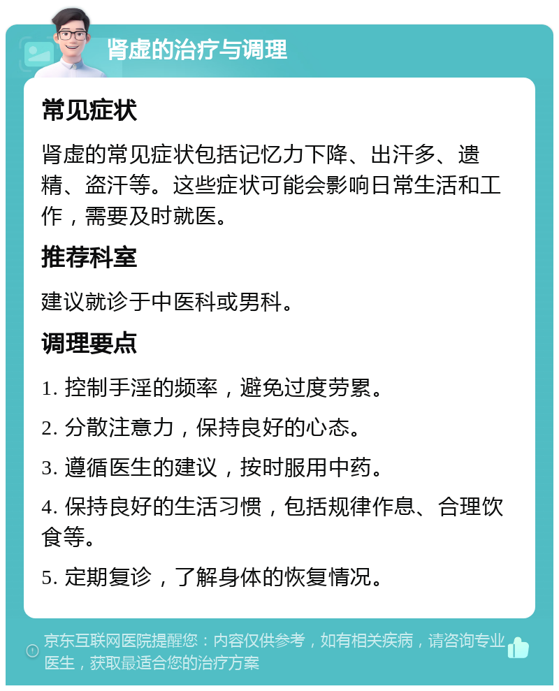 肾虚的治疗与调理 常见症状 肾虚的常见症状包括记忆力下降、出汗多、遗精、盗汗等。这些症状可能会影响日常生活和工作，需要及时就医。 推荐科室 建议就诊于中医科或男科。 调理要点 1. 控制手淫的频率，避免过度劳累。 2. 分散注意力，保持良好的心态。 3. 遵循医生的建议，按时服用中药。 4. 保持良好的生活习惯，包括规律作息、合理饮食等。 5. 定期复诊，了解身体的恢复情况。