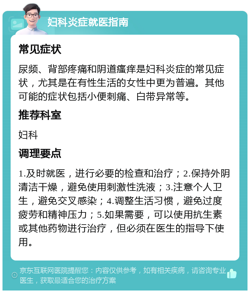 妇科炎症就医指南 常见症状 尿频、背部疼痛和阴道瘙痒是妇科炎症的常见症状，尤其是在有性生活的女性中更为普遍。其他可能的症状包括小便刺痛、白带异常等。 推荐科室 妇科 调理要点 1.及时就医，进行必要的检查和治疗；2.保持外阴清洁干燥，避免使用刺激性洗液；3.注意个人卫生，避免交叉感染；4.调整生活习惯，避免过度疲劳和精神压力；5.如果需要，可以使用抗生素或其他药物进行治疗，但必须在医生的指导下使用。