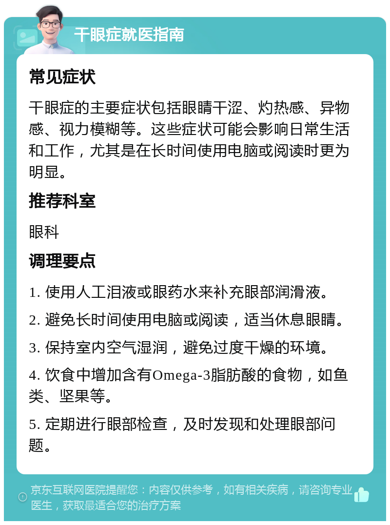 干眼症就医指南 常见症状 干眼症的主要症状包括眼睛干涩、灼热感、异物感、视力模糊等。这些症状可能会影响日常生活和工作，尤其是在长时间使用电脑或阅读时更为明显。 推荐科室 眼科 调理要点 1. 使用人工泪液或眼药水来补充眼部润滑液。 2. 避免长时间使用电脑或阅读，适当休息眼睛。 3. 保持室内空气湿润，避免过度干燥的环境。 4. 饮食中增加含有Omega-3脂肪酸的食物，如鱼类、坚果等。 5. 定期进行眼部检查，及时发现和处理眼部问题。