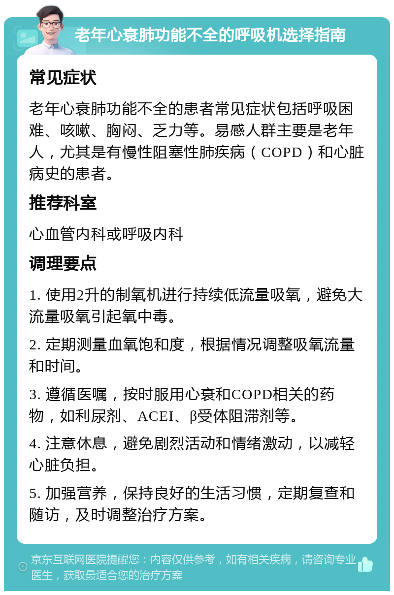 老年心衰肺功能不全的呼吸机选择指南 常见症状 老年心衰肺功能不全的患者常见症状包括呼吸困难、咳嗽、胸闷、乏力等。易感人群主要是老年人，尤其是有慢性阻塞性肺疾病（COPD）和心脏病史的患者。 推荐科室 心血管内科或呼吸内科 调理要点 1. 使用2升的制氧机进行持续低流量吸氧，避免大流量吸氧引起氧中毒。 2. 定期测量血氧饱和度，根据情况调整吸氧流量和时间。 3. 遵循医嘱，按时服用心衰和COPD相关的药物，如利尿剂、ACEI、β受体阻滞剂等。 4. 注意休息，避免剧烈活动和情绪激动，以减轻心脏负担。 5. 加强营养，保持良好的生活习惯，定期复查和随访，及时调整治疗方案。