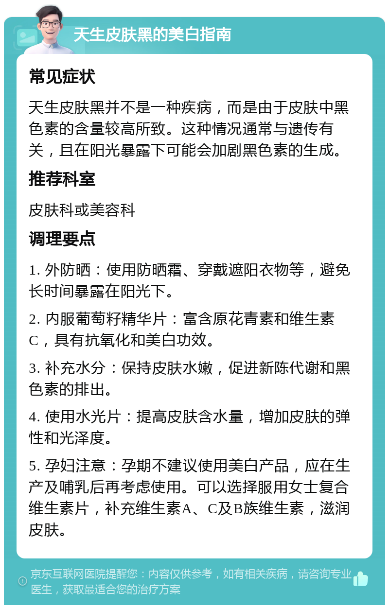 天生皮肤黑的美白指南 常见症状 天生皮肤黑并不是一种疾病，而是由于皮肤中黑色素的含量较高所致。这种情况通常与遗传有关，且在阳光暴露下可能会加剧黑色素的生成。 推荐科室 皮肤科或美容科 调理要点 1. 外防晒：使用防晒霜、穿戴遮阳衣物等，避免长时间暴露在阳光下。 2. 内服葡萄籽精华片：富含原花青素和维生素C，具有抗氧化和美白功效。 3. 补充水分：保持皮肤水嫩，促进新陈代谢和黑色素的排出。 4. 使用水光片：提高皮肤含水量，增加皮肤的弹性和光泽度。 5. 孕妇注意：孕期不建议使用美白产品，应在生产及哺乳后再考虑使用。可以选择服用女士复合维生素片，补充维生素A、C及B族维生素，滋润皮肤。