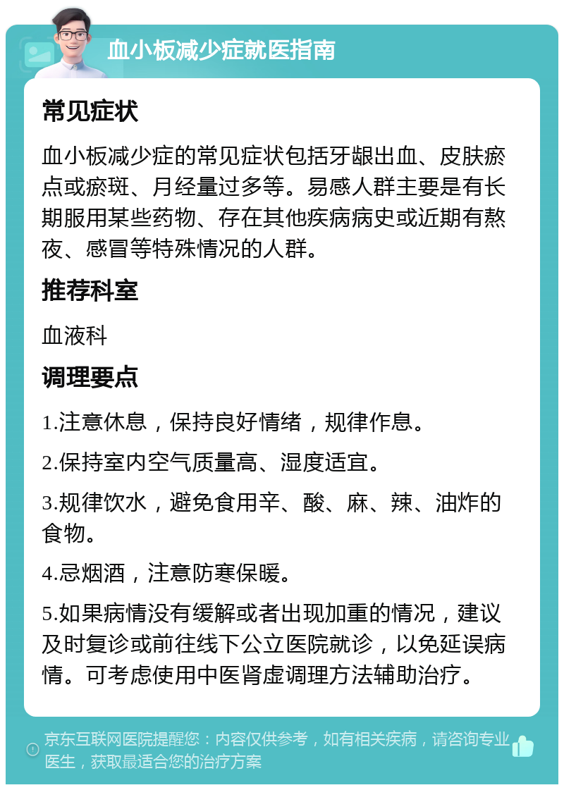 血小板减少症就医指南 常见症状 血小板减少症的常见症状包括牙龈出血、皮肤瘀点或瘀斑、月经量过多等。易感人群主要是有长期服用某些药物、存在其他疾病病史或近期有熬夜、感冒等特殊情况的人群。 推荐科室 血液科 调理要点 1.注意休息，保持良好情绪，规律作息。 2.保持室内空气质量高、湿度适宜。 3.规律饮水，避免食用辛、酸、麻、辣、油炸的食物。 4.忌烟酒，注意防寒保暖。 5.如果病情没有缓解或者出现加重的情况，建议及时复诊或前往线下公立医院就诊，以免延误病情。可考虑使用中医肾虚调理方法辅助治疗。