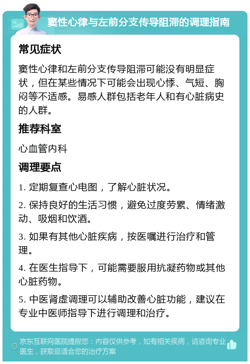 窦性心律与左前分支传导阻滞的调理指南 常见症状 窦性心律和左前分支传导阻滞可能没有明显症状，但在某些情况下可能会出现心悸、气短、胸闷等不适感。易感人群包括老年人和有心脏病史的人群。 推荐科室 心血管内科 调理要点 1. 定期复查心电图，了解心脏状况。 2. 保持良好的生活习惯，避免过度劳累、情绪激动、吸烟和饮酒。 3. 如果有其他心脏疾病，按医嘱进行治疗和管理。 4. 在医生指导下，可能需要服用抗凝药物或其他心脏药物。 5. 中医肾虚调理可以辅助改善心脏功能，建议在专业中医师指导下进行调理和治疗。