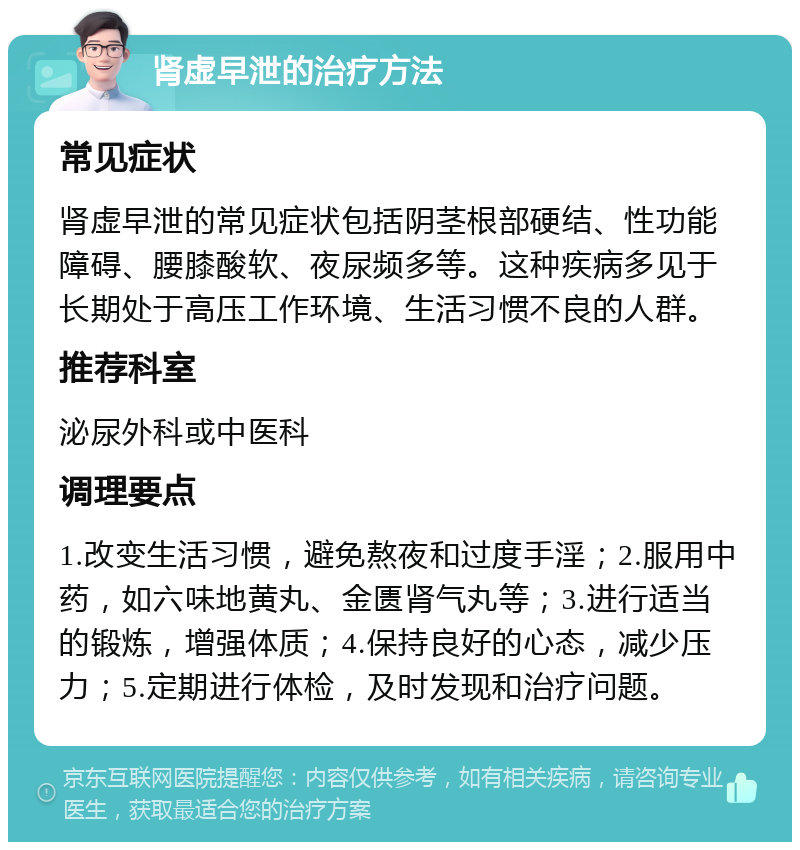 肾虚早泄的治疗方法 常见症状 肾虚早泄的常见症状包括阴茎根部硬结、性功能障碍、腰膝酸软、夜尿频多等。这种疾病多见于长期处于高压工作环境、生活习惯不良的人群。 推荐科室 泌尿外科或中医科 调理要点 1.改变生活习惯，避免熬夜和过度手淫；2.服用中药，如六味地黄丸、金匮肾气丸等；3.进行适当的锻炼，增强体质；4.保持良好的心态，减少压力；5.定期进行体检，及时发现和治疗问题。