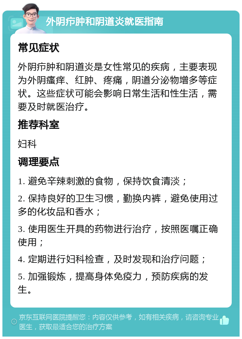 外阴疖肿和阴道炎就医指南 常见症状 外阴疖肿和阴道炎是女性常见的疾病，主要表现为外阴瘙痒、红肿、疼痛，阴道分泌物增多等症状。这些症状可能会影响日常生活和性生活，需要及时就医治疗。 推荐科室 妇科 调理要点 1. 避免辛辣刺激的食物，保持饮食清淡； 2. 保持良好的卫生习惯，勤换内裤，避免使用过多的化妆品和香水； 3. 使用医生开具的药物进行治疗，按照医嘱正确使用； 4. 定期进行妇科检查，及时发现和治疗问题； 5. 加强锻炼，提高身体免疫力，预防疾病的发生。