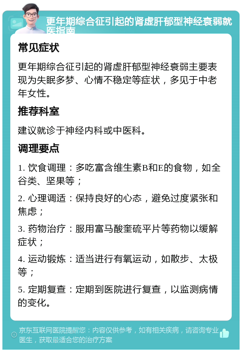 更年期综合征引起的肾虚肝郁型神经衰弱就医指南 常见症状 更年期综合征引起的肾虚肝郁型神经衰弱主要表现为失眠多梦、心情不稳定等症状，多见于中老年女性。 推荐科室 建议就诊于神经内科或中医科。 调理要点 1. 饮食调理：多吃富含维生素B和E的食物，如全谷类、坚果等； 2. 心理调适：保持良好的心态，避免过度紧张和焦虑； 3. 药物治疗：服用富马酸奎硫平片等药物以缓解症状； 4. 运动锻炼：适当进行有氧运动，如散步、太极等； 5. 定期复查：定期到医院进行复查，以监测病情的变化。