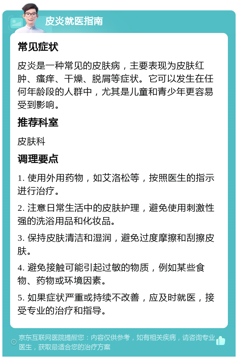 皮炎就医指南 常见症状 皮炎是一种常见的皮肤病，主要表现为皮肤红肿、瘙痒、干燥、脱屑等症状。它可以发生在任何年龄段的人群中，尤其是儿童和青少年更容易受到影响。 推荐科室 皮肤科 调理要点 1. 使用外用药物，如艾洛松等，按照医生的指示进行治疗。 2. 注意日常生活中的皮肤护理，避免使用刺激性强的洗浴用品和化妆品。 3. 保持皮肤清洁和湿润，避免过度摩擦和刮擦皮肤。 4. 避免接触可能引起过敏的物质，例如某些食物、药物或环境因素。 5. 如果症状严重或持续不改善，应及时就医，接受专业的治疗和指导。