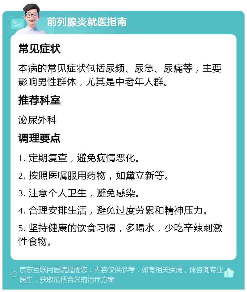 前列腺炎就医指南 常见症状 本病的常见症状包括尿频、尿急、尿痛等，主要影响男性群体，尤其是中老年人群。 推荐科室 泌尿外科 调理要点 1. 定期复查，避免病情恶化。 2. 按照医嘱服用药物，如黛立新等。 3. 注意个人卫生，避免感染。 4. 合理安排生活，避免过度劳累和精神压力。 5. 坚持健康的饮食习惯，多喝水，少吃辛辣刺激性食物。